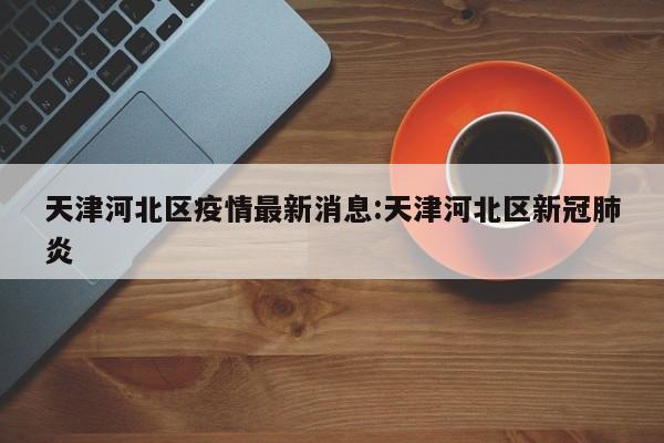 天津河北区疫情最新消息:天津河北区新冠肺炎