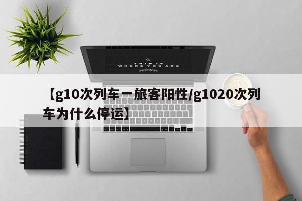 【g10次列车一旅客阳性/g1020次列车为什么停运】