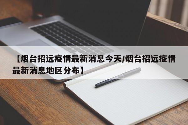 【烟台招远疫情最新消息今天/烟台招远疫情最新消息地区分布】
