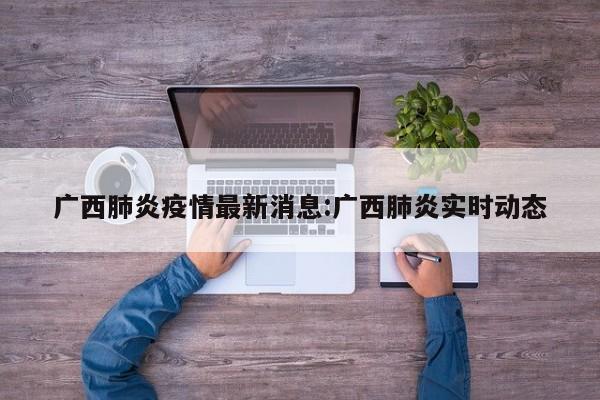 广西肺炎疫情最新消息:广西肺炎实时动态