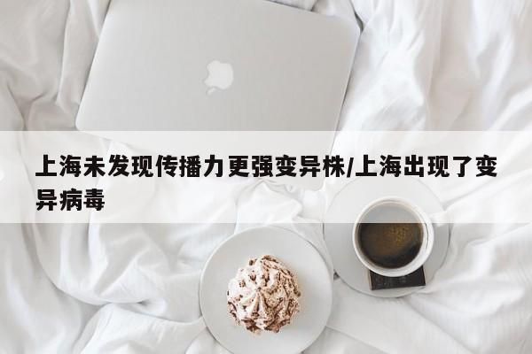 上海未发现传播力更强变异株/上海出现了变异病毒