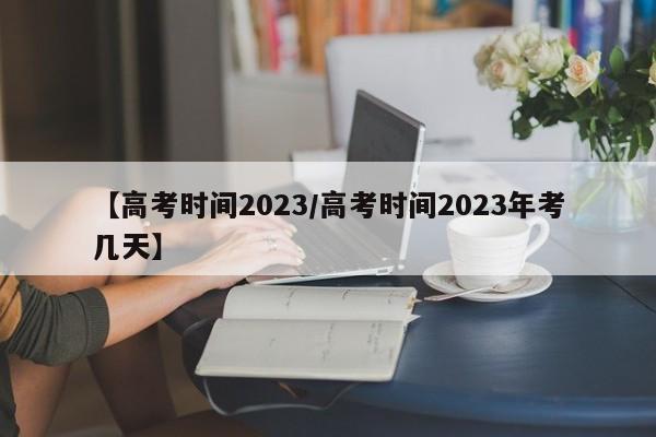 【高考时间2023/高考时间2023年考几天】