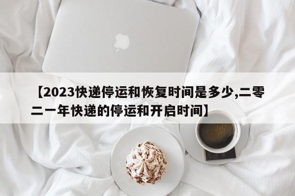 【2023快递停运和恢复时间是多少,二零二一年快递的停运和开启时间】