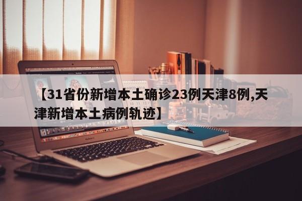 【31省份新增本土确诊23例天津8例,天津新增本土病例轨迹】