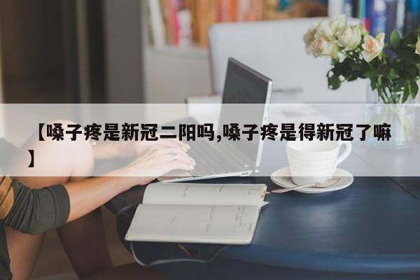 【嗓子疼是新冠二阳吗,嗓子疼是得新冠了嘛】
