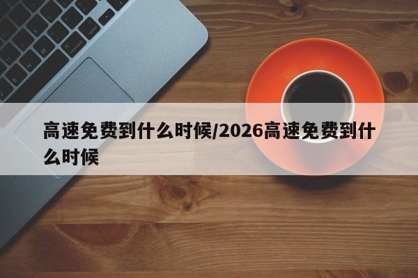 高速免费到什么时候/2026高速免费到什么时候