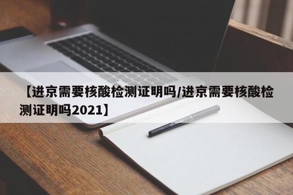 【进京需要核酸检测证明吗/进京需要核酸检测证明吗2021】