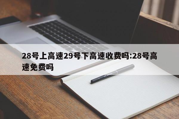 28号上高速29号下高速收费吗:28号高速免费吗