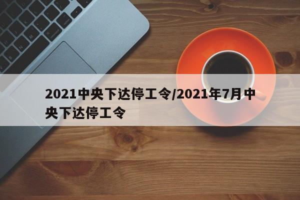 2021中央下达停工令/2021年7月中央下达停工令