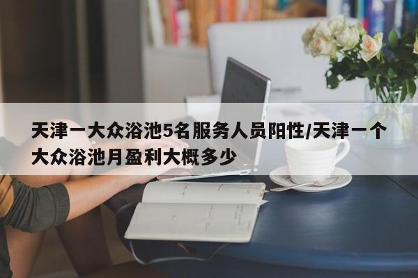 天津一大众浴池5名服务人员阳性/天津一个大众浴池月盈利大概多少