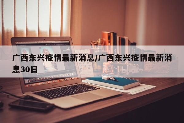 广西东兴疫情最新消息/广西东兴疫情最新消息30日