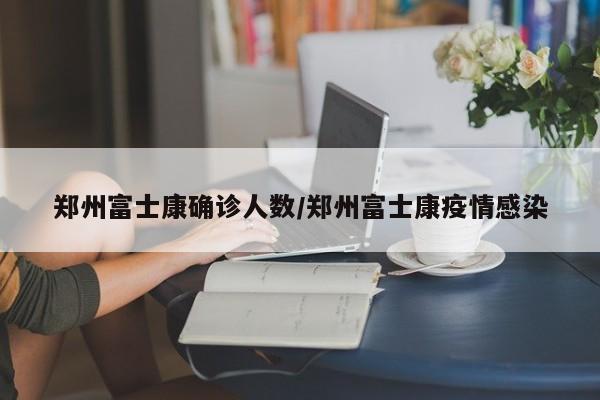 郑州富士康确诊人数/郑州富士康疫情感染