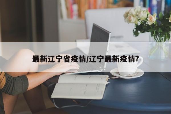 最新辽宁省疫情/辽宁最新疫情?