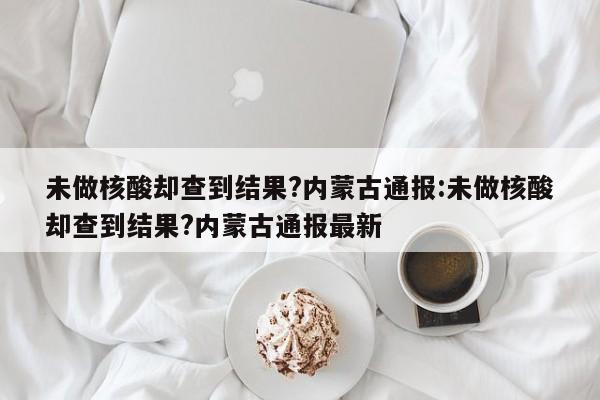 未做核酸却查到结果?内蒙古通报:未做核酸却查到结果?内蒙古通报最新