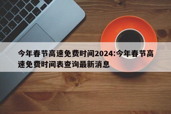 今年春节高速免费时间2024:今年春节高速免费时间表查询最新消息