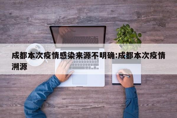 成都本次疫情感染来源不明确:成都本次疫情溯源
