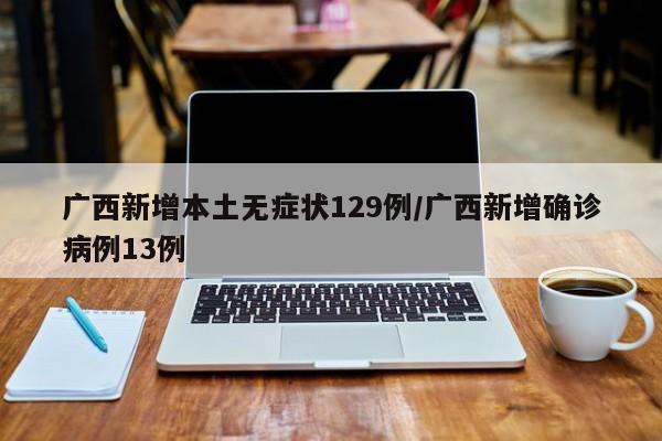 广西新增本土无症状129例/广西新增确诊病例13例