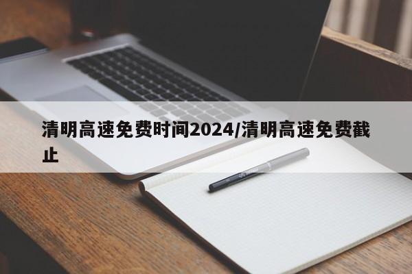 清明高速免费时间2024/清明高速免费截止