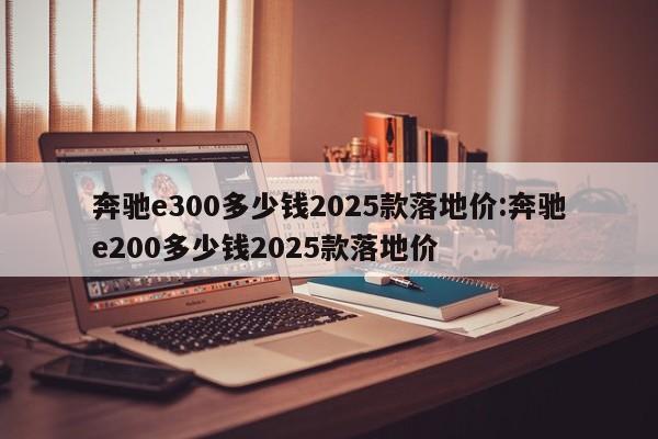 奔驰e300多少钱2025款落地价:奔驰e200多少钱2025款落地价