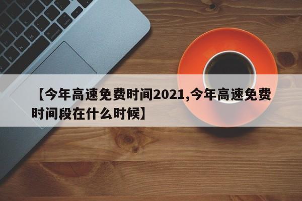 【今年高速免费时间2021,今年高速免费时间段在什么时候】