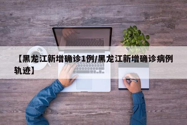 【黑龙江新增确诊1例/黑龙江新增确诊病例轨迹】