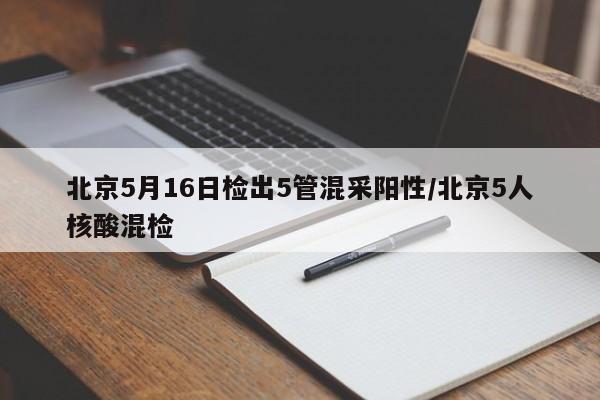 北京5月16日检出5管混采阳性/北京5人核酸混检