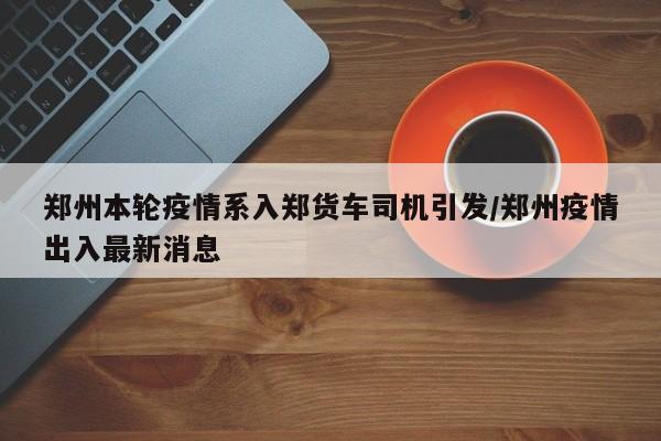 郑州本轮疫情系入郑货车司机引发/郑州疫情出入最新消息