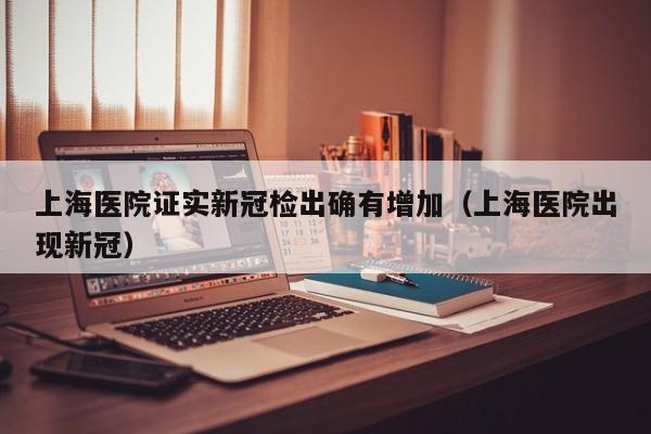 上海医院证实新冠检出确有增加（上海医院出现新冠）
