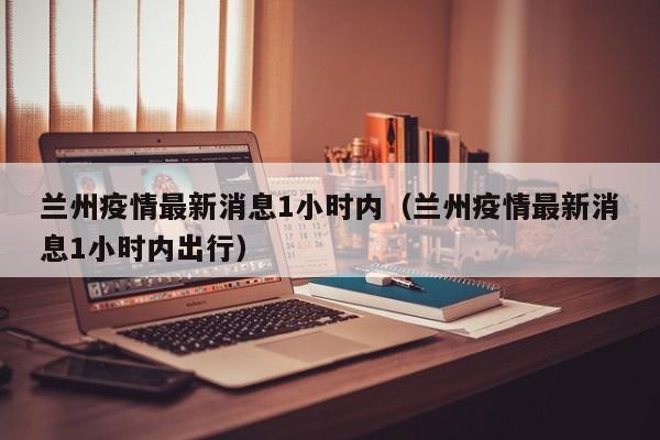 兰州疫情最新消息1小时内（兰州疫情最新消息1小时内出行）