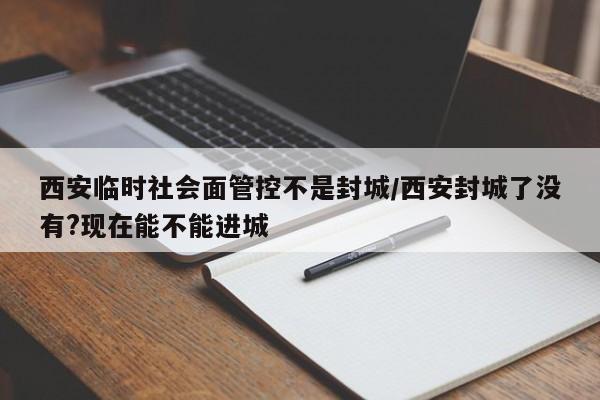 西安临时社会面管控不是封城/西安封城了没有?现在能不能进城