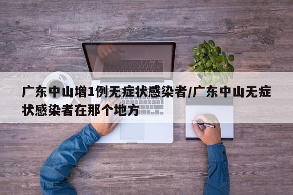 广东中山增1例无症状感染者/广东中山无症状感染者在那个地方
