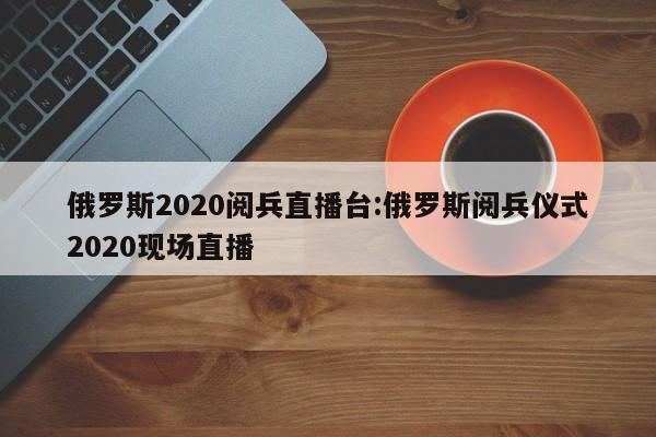 俄罗斯2020阅兵直播台:俄罗斯阅兵仪式2020现场直播
