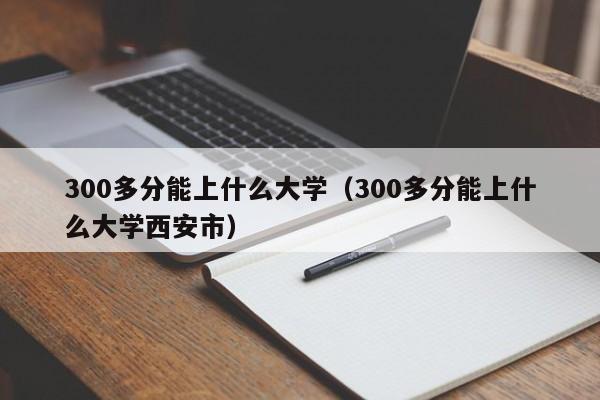 300多分能上什么大学（300多分能上什么大学西安市）