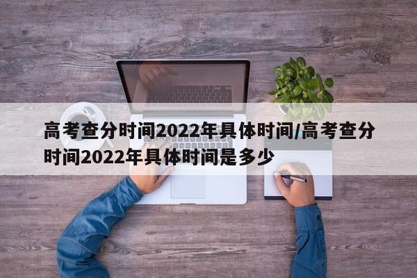 高考查分时间2022年具体时间/高考查分时间2022年具体时间是多少
