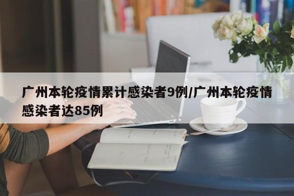 广州本轮疫情累计感染者9例/广州本轮疫情感染者达85例