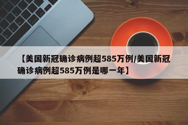 【美国新冠确诊病例超585万例/美国新冠确诊病例超585万例是哪一年】