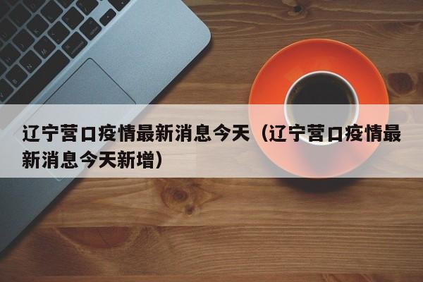 辽宁营口疫情最新消息今天（辽宁营口疫情最新消息今天新增）