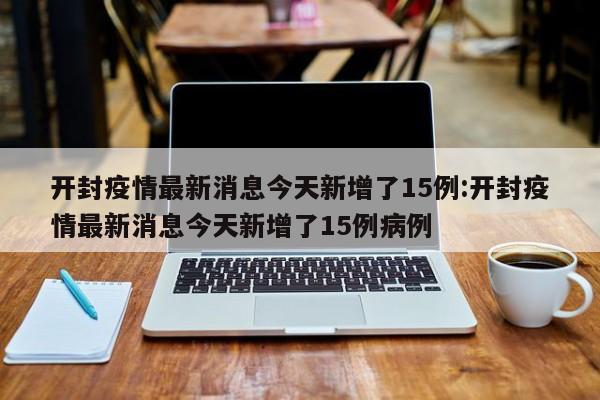 开封疫情最新消息今天新增了15例:开封疫情最新消息今天新增了15例病例