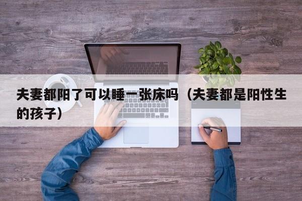 夫妻都阳了可以睡一张床吗（夫妻都是阳性生的孩子）