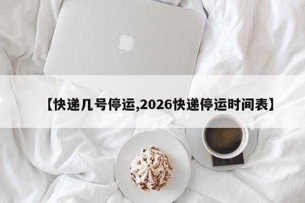 【快递几号停运,2026快递停运时间表】
