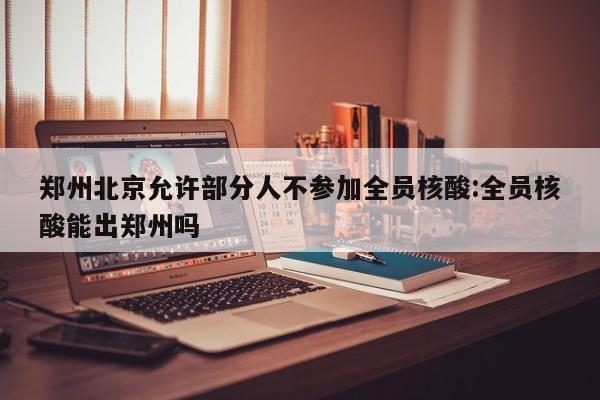 郑州北京允许部分人不参加全员核酸:全员核酸能出郑州吗