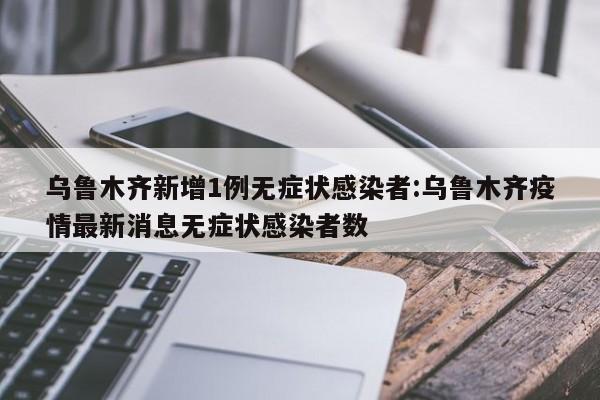 乌鲁木齐新增1例无症状感染者:乌鲁木齐疫情最新消息无症状感染者数
