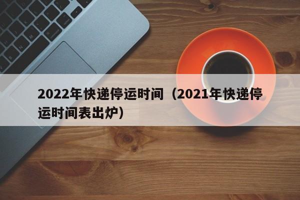 2022年快递停运时间（2021年快递停运时间表出炉）